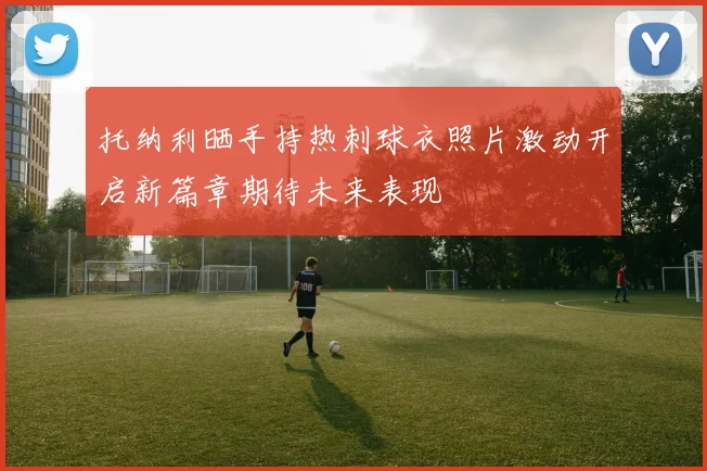 托纳利晒手持热刺球衣照片激动开启新篇章期待未来表现