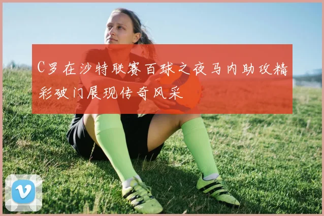 C罗在沙特联赛百球之夜马内助攻精彩破门展现传奇风采