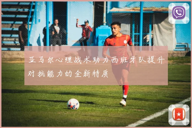 亚马尔心理战术助力西班牙队提升对抗能力的全新特质