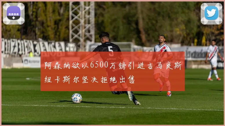 阿森纳欲以6500万镑引进吉马良斯纽卡斯尔坚决拒绝出售