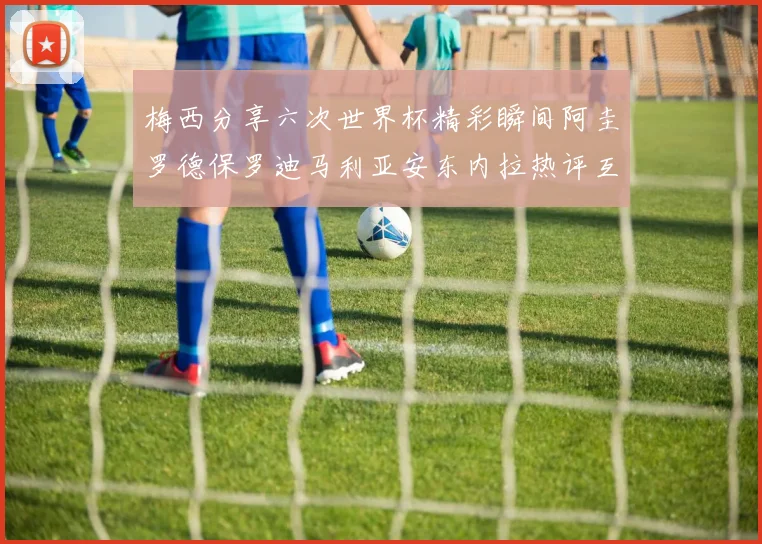 梅西分享六次世界杯精彩瞬间阿圭罗德保罗迪马利亚安东内拉热评互动