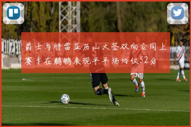爵士与特雷亚历山大签双向合同上赛季在鹈鹕表现平平场均仅52分