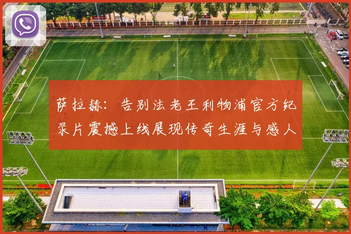 萨拉赫：告别法老王利物浦官方纪录片震撼上线展现传奇生涯与感人时刻