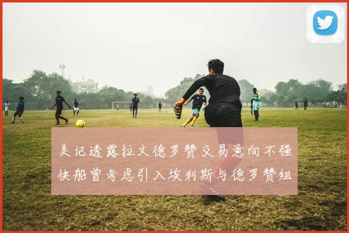 美记透露拉文德罗赞交易意向不强快船曾考虑引入埃利斯与德罗赞组合