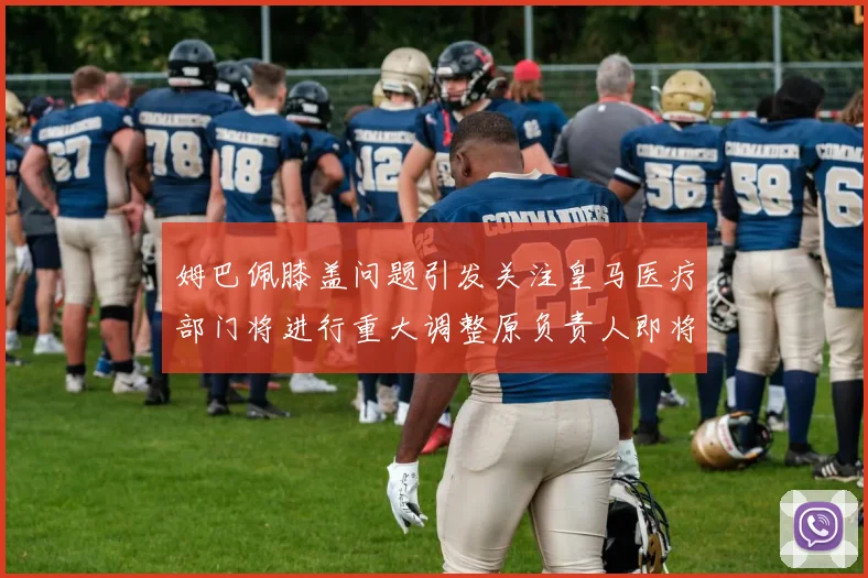姆巴佩膝盖问题引发关注皇马医疗部门将进行重大调整原负责人即将离任