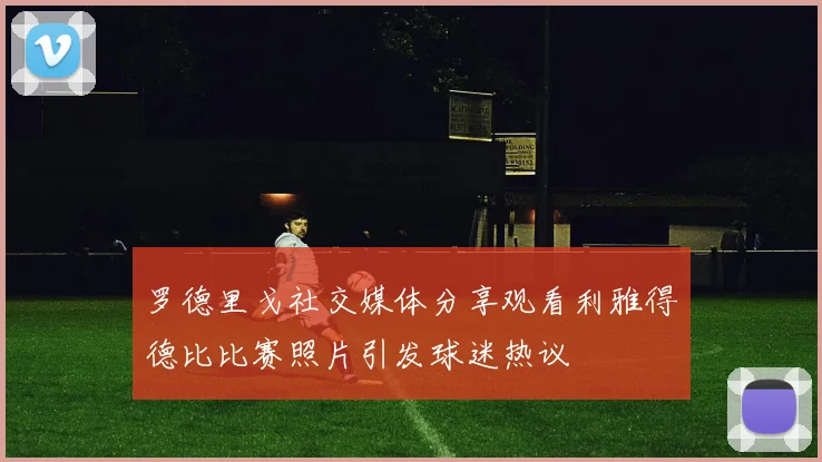 罗德里戈社交媒体分享观看利雅得德比比赛照片引发球迷热议