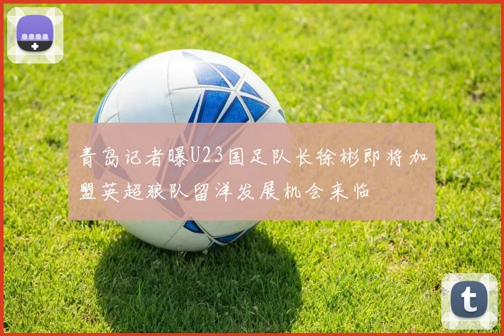 青岛记者曝U23国足队长徐彬即将加盟英超狼队留洋发展机会来临