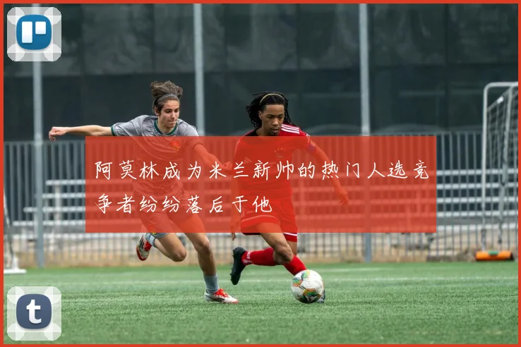 阿莫林成为米兰新帅的热门人选竞争者纷纷落后于他