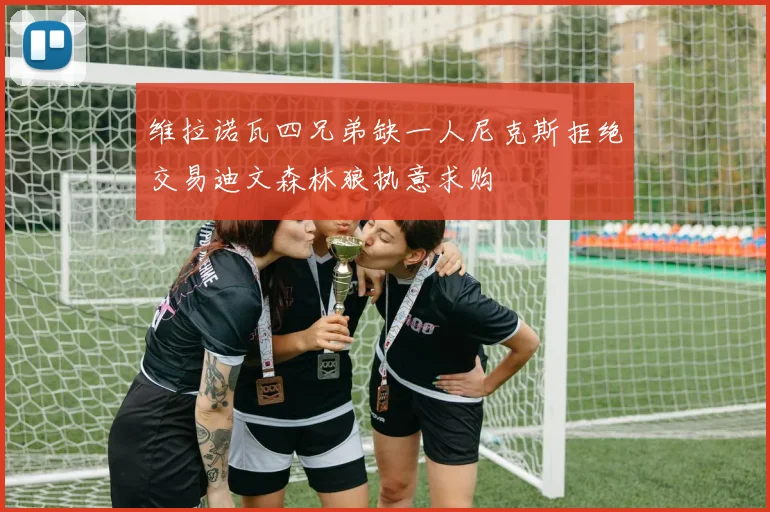 维拉诺瓦四兄弟缺一人尼克斯拒绝交易迪文森林狼执意求购
