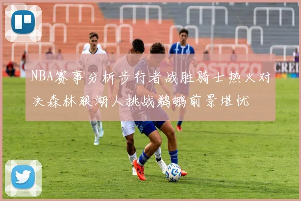 NBA赛事分析步行者战胜骑士热火对决森林狼湖人挑战鹈鹕前景堪忧