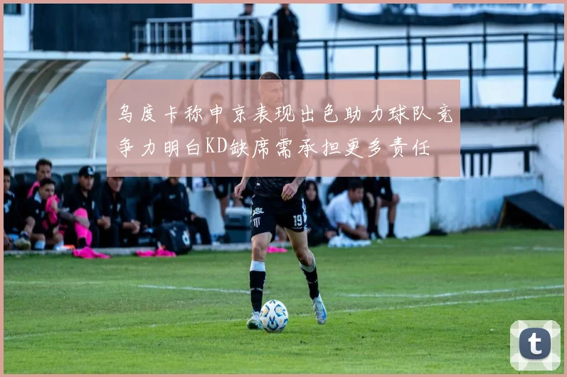 乌度卡称申京表现出色助力球队竞争力明白KD缺席需承担更多责任