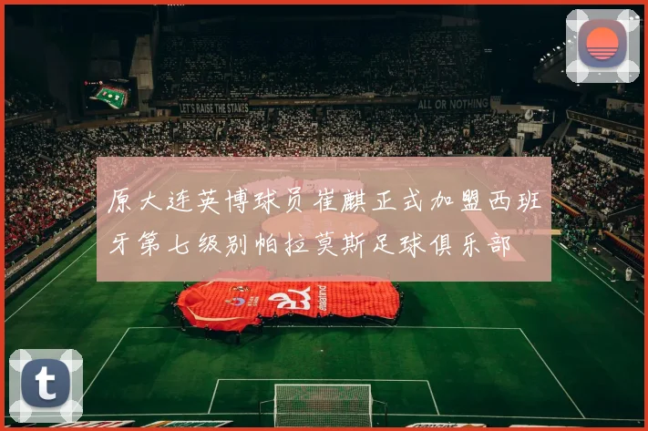 原大连英博球员崔麒正式加盟西班牙第七级别帕拉莫斯足球俱乐部