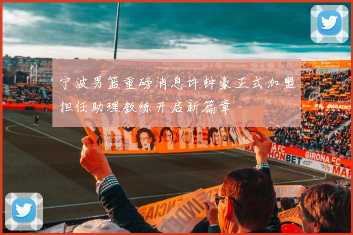 宁波男篮重磅消息许钟豪正式加盟担任助理教练开启新篇章