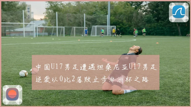 中国U17男足遭遇坦桑尼亚U17男足逆袭以0比2落败止步非洲杯之路