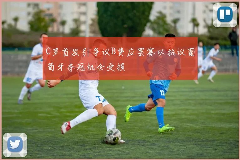 C罗首发引争议B费应罢赛以抗议葡萄牙夺冠机会受损