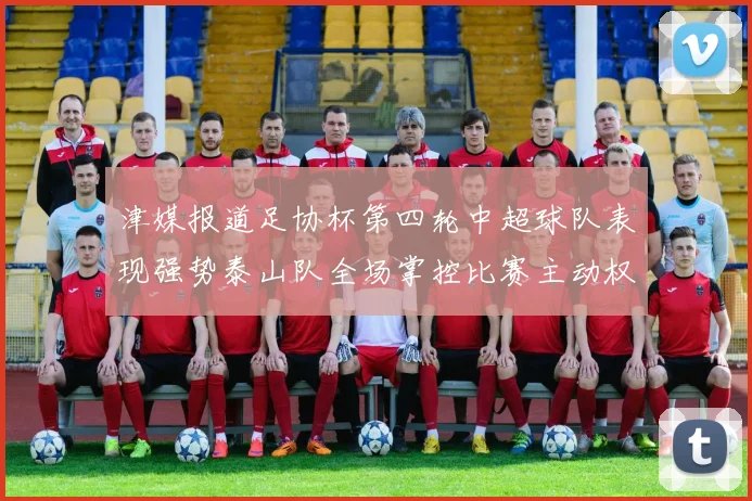 津媒报道足协杯第四轮中超球队表现强势泰山队全场掌控比赛主动权