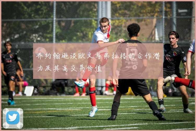 乔约翰逊谈欧文与弗拉格的合作潜力及其高交易价值