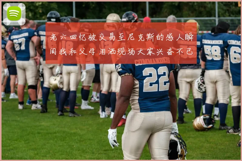 老六回忆被交易至尼克斯的感人瞬间我和父母泪洒现场大家兴奋不已