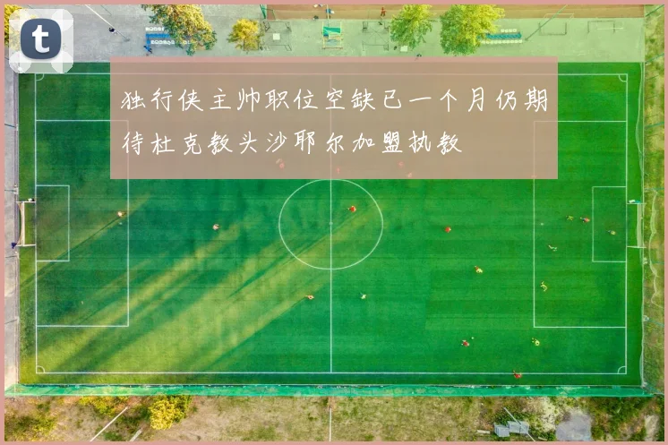 独行侠主帅职位空缺已一个月仍期待杜克教头沙耶尔加盟执教