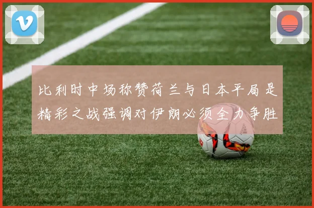 比利时中场称赞荷兰与日本平局是精彩之战强调对伊朗必须全力争胜