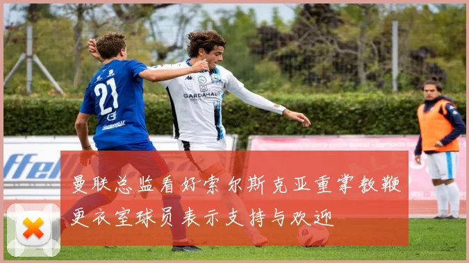 曼联总监看好索尔斯克亚重掌教鞭更衣室球员表示支持与欢迎