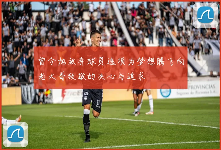 曾令旭放弃球员选项为梦想腾飞向老大哥致敬的决心与追求